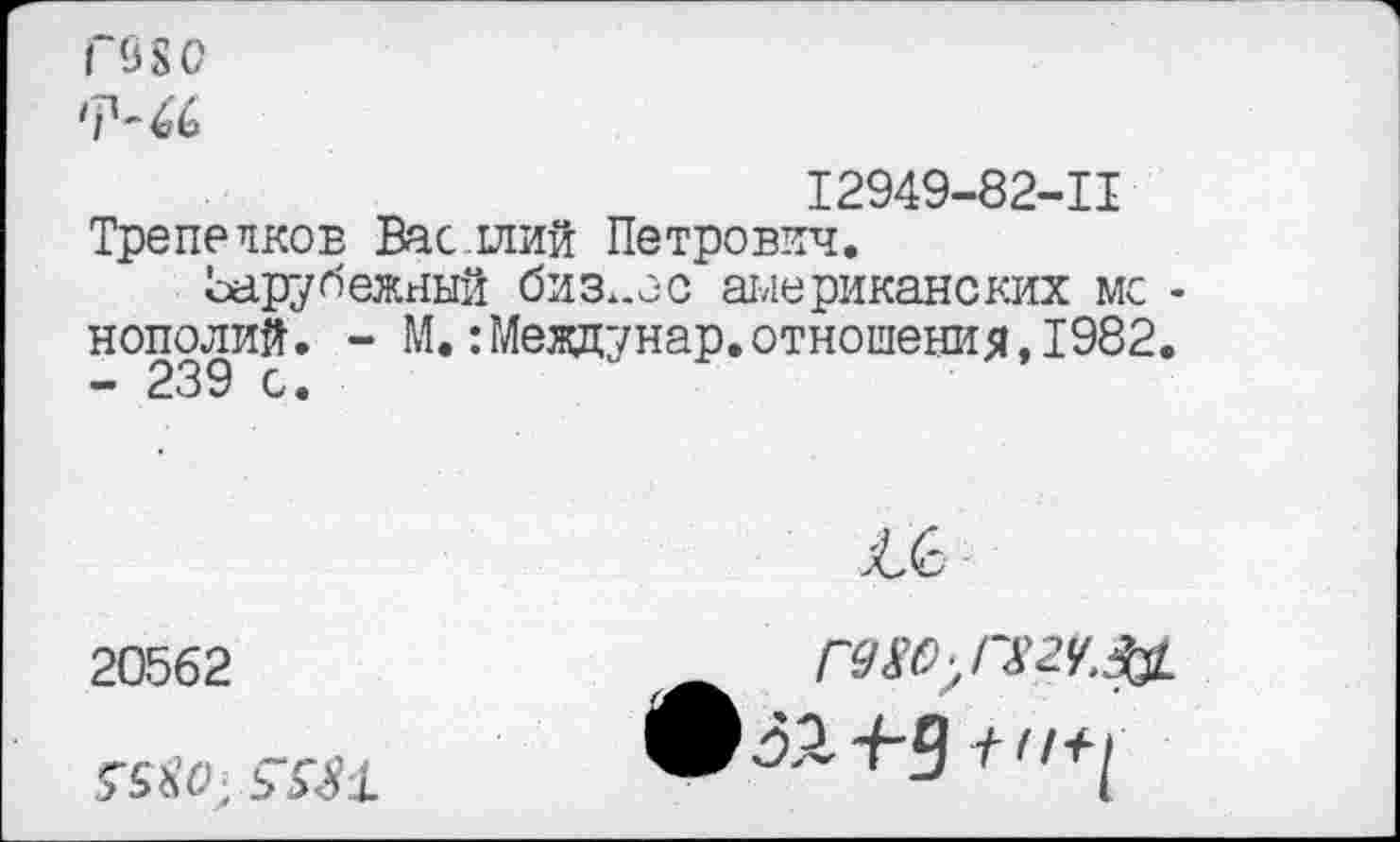 ﻿Г98О
'Р-46
12949-82-11 Трепеяков Васллий Петрович.
Ьарубежный бизнес американских мс -нополий. - М. :Мевдунар. отношения, 1982.
20562
